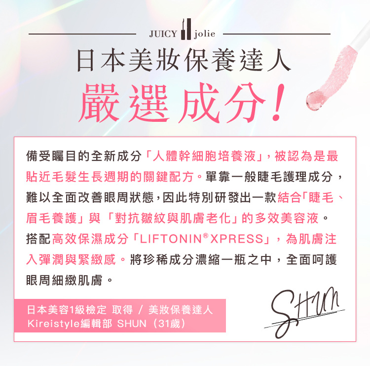 備受矚目的全新成分「人體幹細胞培養液」，被認為是最貼近毛髮生長週期的關鍵配方。單靠一般睫毛護理成分，難以全面改善眼周狀態，因此特別研發出一款結合「睫毛、眉毛養護」與「對抗皺紋與肌膚老化」的多效美容液。搭配高效保濕成分「LIFTONIN®XPRESS」，為肌膚注入彈潤與緊緻感。將珍稀成分濃縮一瓶之中，全面呵護眼周細緻肌膚。