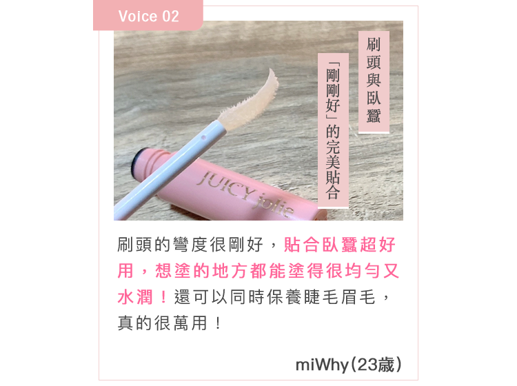 刷頭的彎度很剛好，貼合臥蠶超好用，想塗的地方都能塗得很均勻又水潤！還可以同時保養睫毛眉毛，真的很萬用！miWhy(23歳)