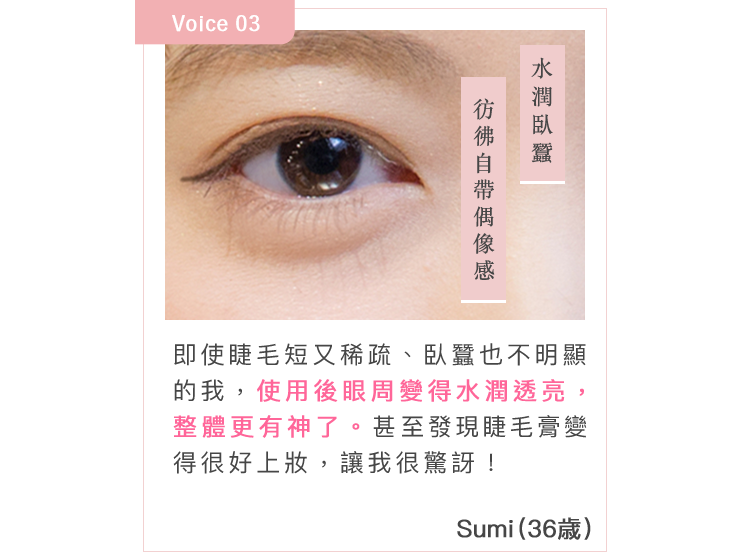 即使睫毛短又稀疏、臥蠶也不明顯的我，使用後眼周變得水潤透亮，整體更有神了。甚至發現睫毛膏變得很好上妝，讓我很驚訝！Sumi(36歳)